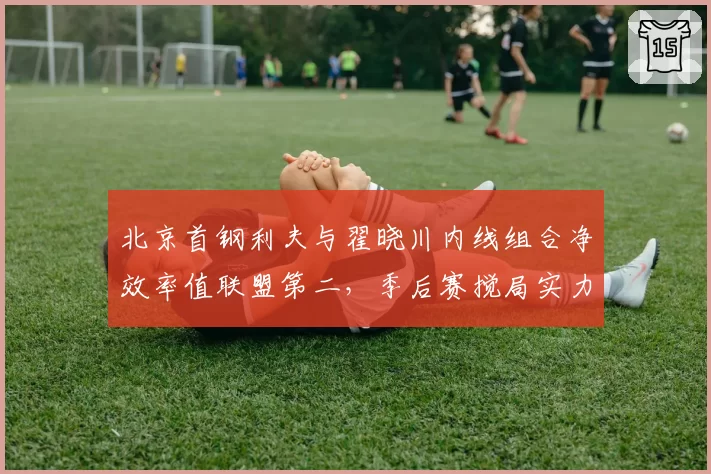 北京首钢利夫与翟晓川内线组合净效率值联盟第二,季后赛搅局实力不容小觑