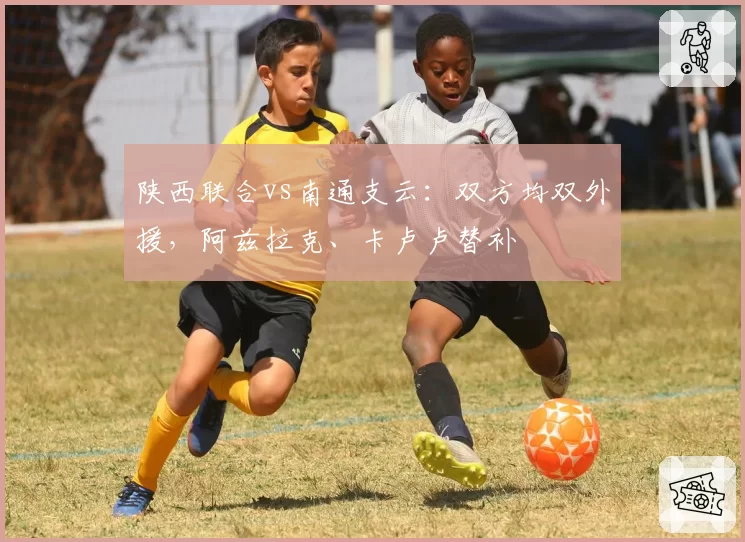 陕西联合vs南通支云：双方均双外援，阿兹拉克、卡卢卢替补