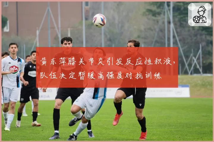 黄东萍膝关节炎引发反应性积液,队伍决定暂缓高强度对抗训练