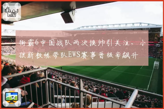 街霸6中国战队两次换帅引关注,小孩新教练带队EWS赛事晋级率飙升