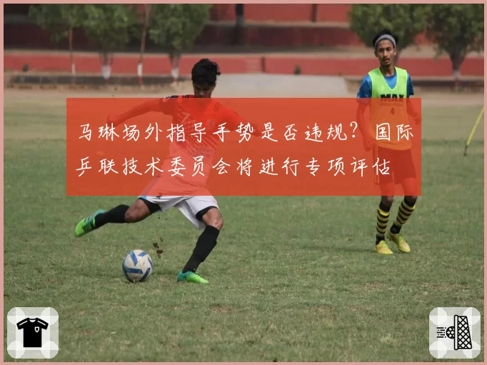 马琳场外指导手势是否违规？国际乒联技术委员会将进行专项评估