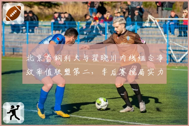 北京首钢利夫与翟晓川内线组合净效率值联盟第二,季后赛搅局实力不容小觑
