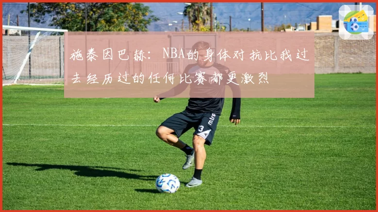 施泰因巴赫：NBA的身体对抗比我过去经历过的任何比赛都更激烈
