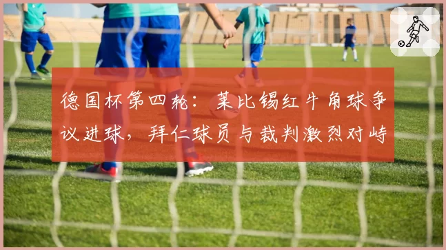 德国杯第四轮：莱比锡红牛角球争议进球，拜仁球员与裁判激烈对峙