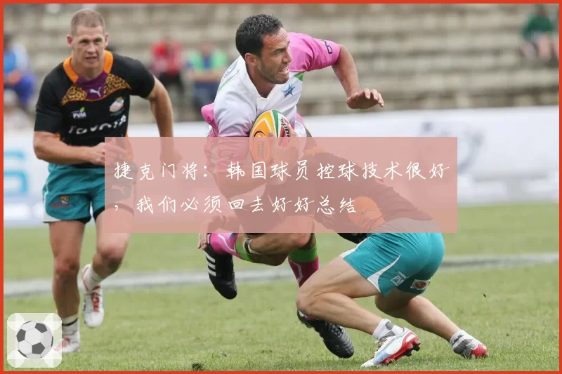 捷克门将:韩国球员控球技术很好,我们必须回去好好总结