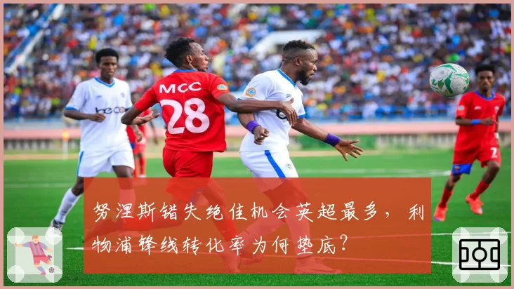 努涅斯错失绝佳机会英超最多，利物浦锋线转化率为何垫底？