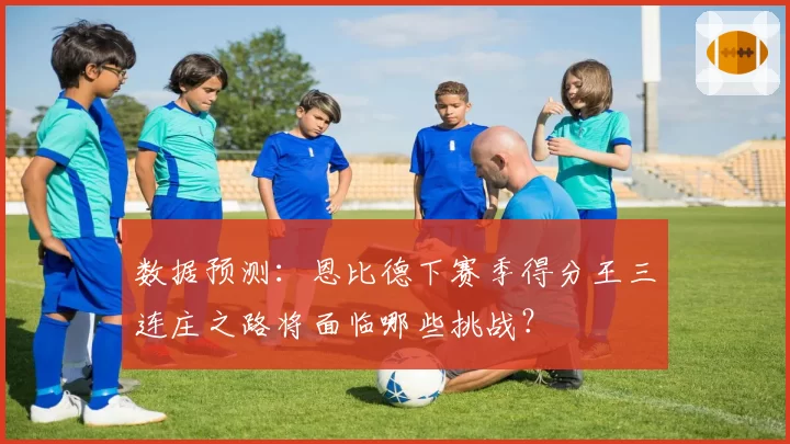数据预测：恩比德下赛季得分王三连庄之路将面临哪些挑战？