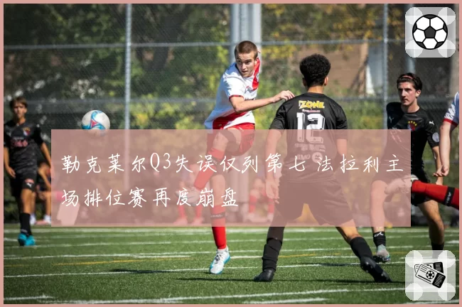 勒克莱尔Q3失误仅列第七 法拉利主场排位赛再度崩盘