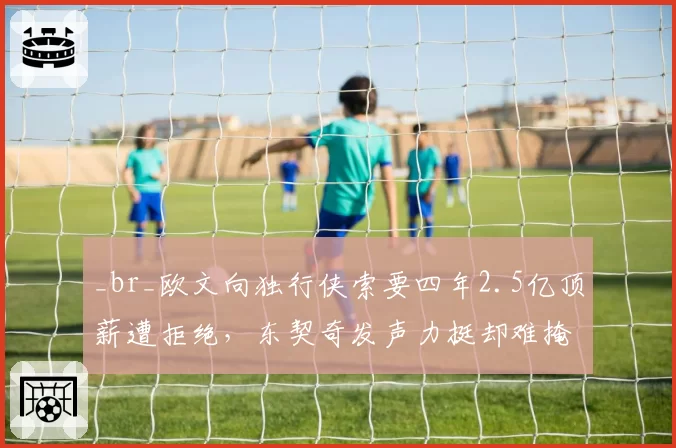 _br_欧文向独行侠索要四年2.5亿顶薪遭拒绝,东契奇发声力挺却难掩管理层裂痕