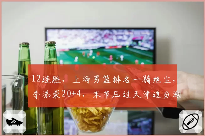 12连胜，上海男篮排名一骑绝尘，李添荣20+4，末节压过天津追分潮