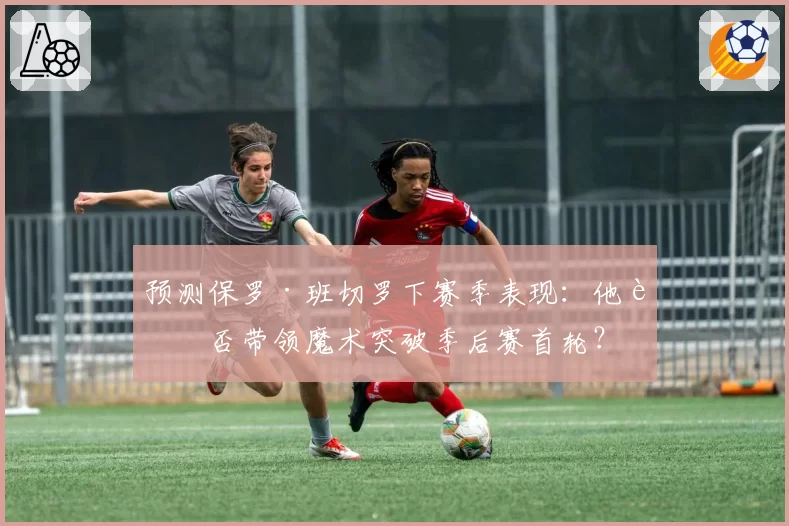 预测保罗·班切罗下赛季表现：他能否带领魔术突破季后赛首轮？