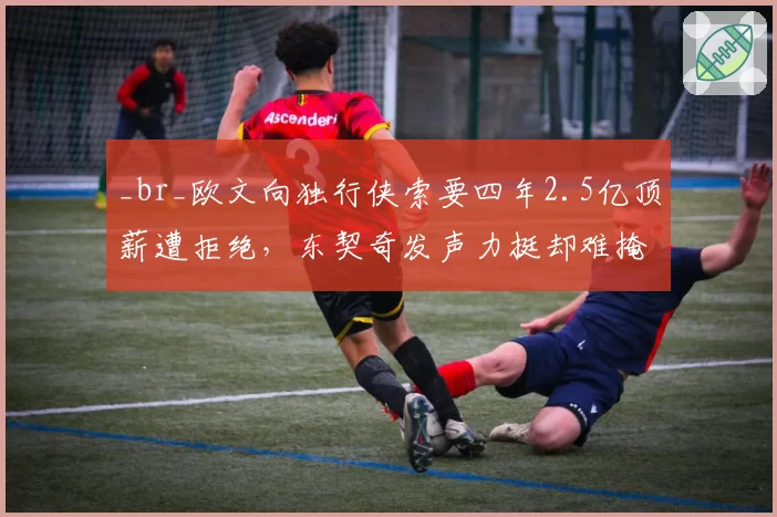 _br_欧文向独行侠索要四年2.5亿顶薪遭拒绝,东契奇发声力挺却难掩管理层裂痕