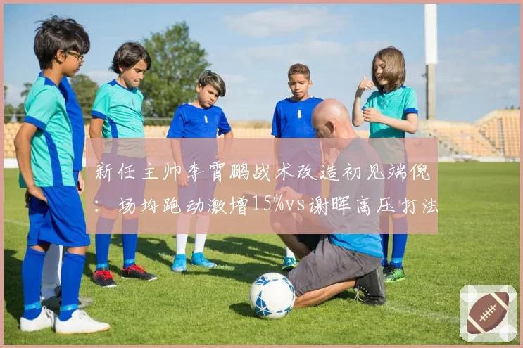新任主帅李霄鹏战术改造初见端倪：场均跑动激增15%vs谢晖高压打法遭遇瓶颈，风格碰撞见真章