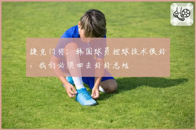 捷克门将:韩国球员控球技术很好,我们必须回去好好总结