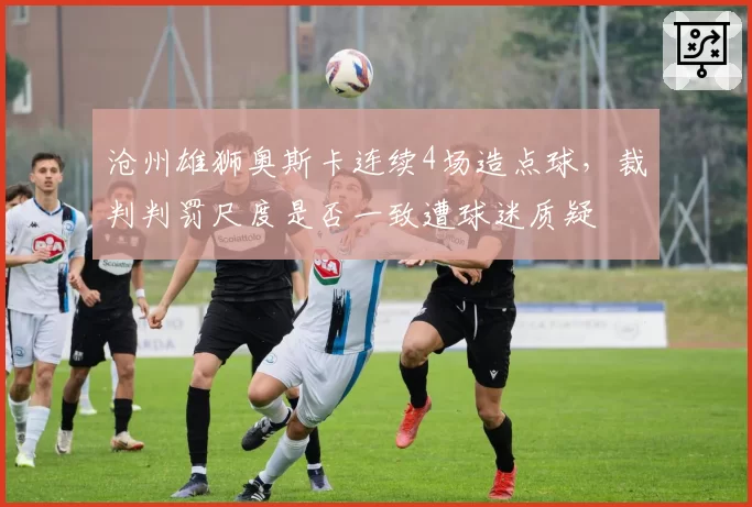 沧州雄狮奥斯卡连续4场造点球，裁判判罚尺度是否一致遭球迷质疑