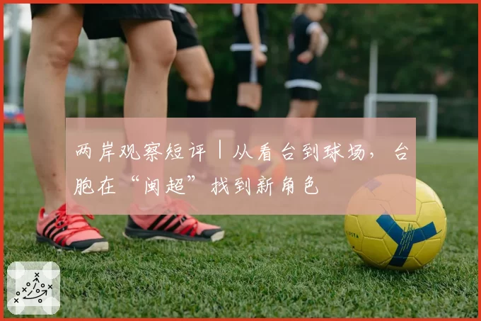 两岸观察短评|从看台到球场,台胞在“闽超”找到新角色