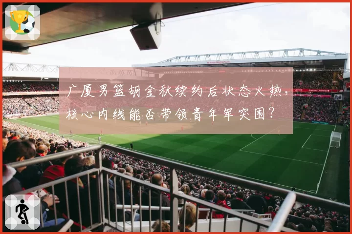 广厦男篮胡金秋续约后状态火热,核心内线能否带领青年军突围?