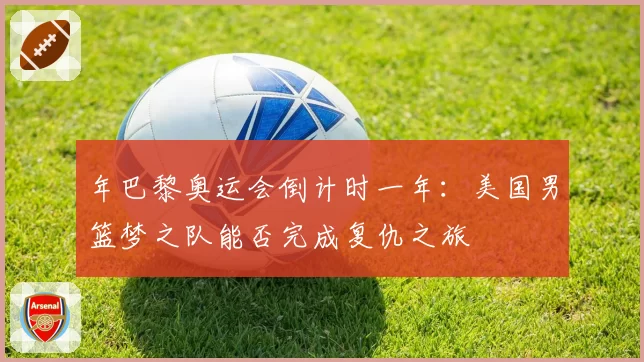 年巴黎奥运会倒计时一年:美国男篮梦之队能否完成复仇之旅