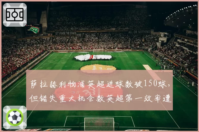 萨拉赫利物浦英超进球数破150球,但错失重大机会数英超第一效率遭质疑