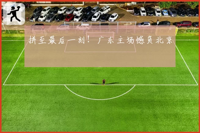 拼至最后一刻！广东主场憾负北京