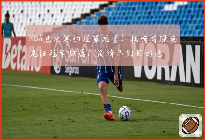 NBA总决赛的辽篮元素！杨鸣将现场见证冠军归属，周琦已到目的地