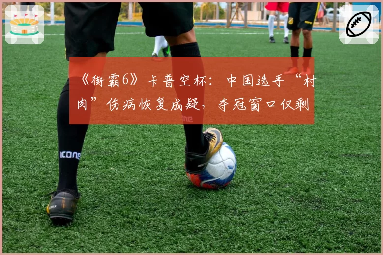 《街霸6》卡普空杯：中国选手“村肉”伤病恢复成疑，夺冠窗口仅剩几何？