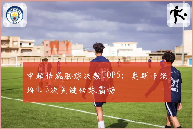 中超传威胁球次数TOP5：奥斯卡场均4.3次关键传球霸榜