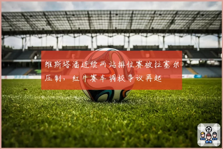 维斯塔潘连续两站排位赛被拉塞尔压制，红牛赛车调校争议再起