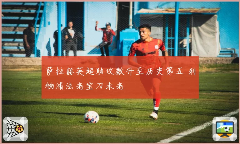 萨拉赫英超助攻数升至历史第五 利物浦法老宝刀未老