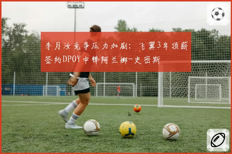 李月汝竞争压力加剧：飞翼3年顶薪签约DPOY中锋阿兰娜-史密斯