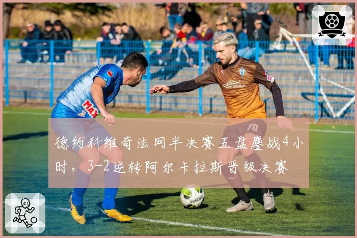 德约科维奇法网半决赛五盘鏖战4小时,3-2逆转阿尔卡拉斯晋级决赛