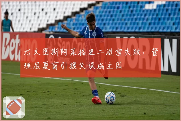 尤文图斯阿莱格里二进宫失败，管理层夏窗引援失误成主因