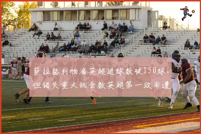 萨拉赫利物浦英超进球数破150球,但错失重大机会数英超第一效率遭质疑