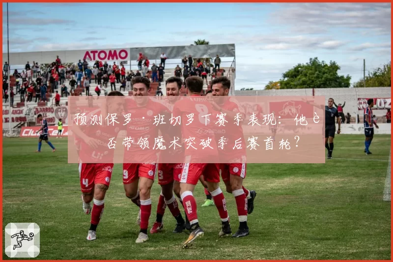 预测保罗·班切罗下赛季表现：他能否带领魔术突破季后赛首轮？
