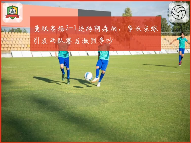 曼联客场2-1逆转阿森纳，争议点球引发两队赛后激烈争吵