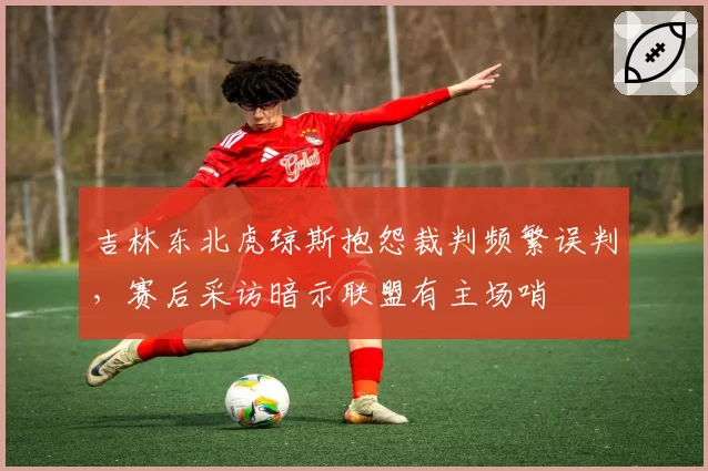 吉林东北虎琼斯抱怨裁判频繁误判，赛后采访暗示联盟有主场哨