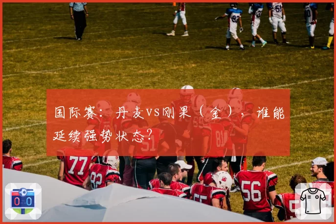 国际赛：丹麦vs刚果（金），谁能延续强势状态？
