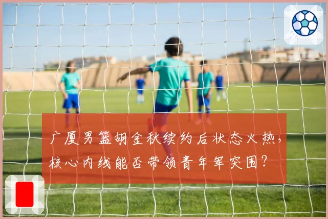 广厦男篮胡金秋续约后状态火热,核心内线能否带领青年军突围?