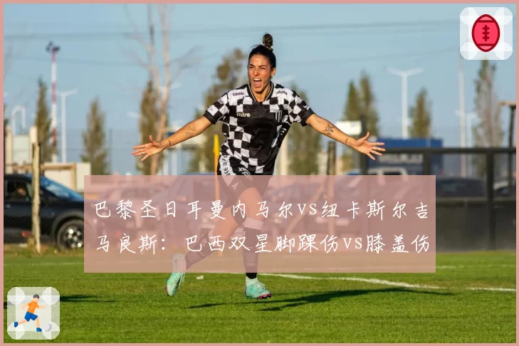 巴黎圣日耳曼内马尔vs纽卡斯尔吉马良斯：巴西双星脚踝伤vs膝盖伤，国家队征召前景