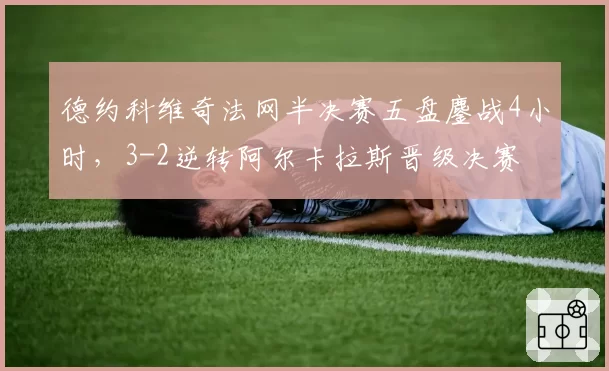 德约科维奇法网半决赛五盘鏖战4小时,3-2逆转阿尔卡拉斯晋级决赛