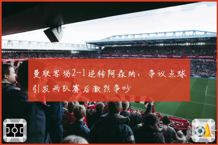 曼联客场2-1逆转阿森纳，争议点球引发两队赛后激烈争吵