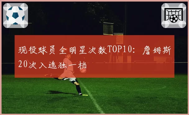 现役球员全明星次数TOP10：詹姆斯20次入选独一档