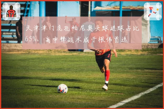 天津津门虎孔帕尼奥头球进球占比65%，高中锋战术成于根伟首选
