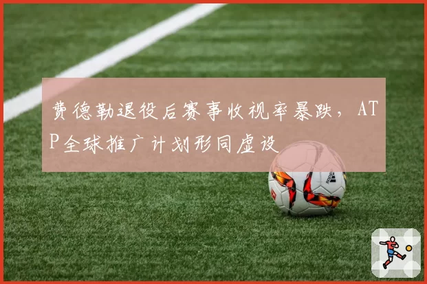 费德勒退役后赛事收视率暴跌，ATP全球推广计划形同虚设