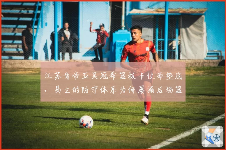 江苏肯帝亚吴冠希篮板卡位率垫底，易立的防守体系为何屡漏后场篮板？