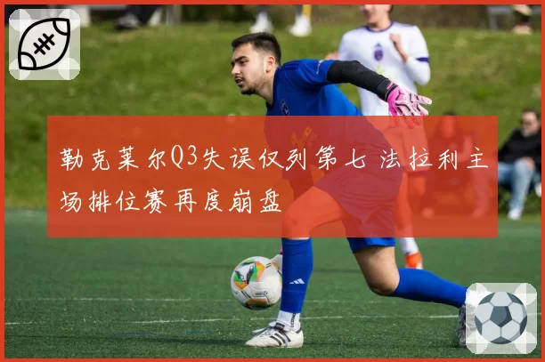 勒克莱尔Q3失误仅列第七 法拉利主场排位赛再度崩盘