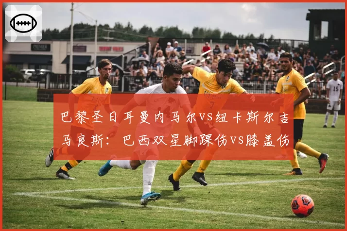 巴黎圣日耳曼内马尔vs纽卡斯尔吉马良斯：巴西双星脚踝伤vs膝盖伤，国家队征召前景