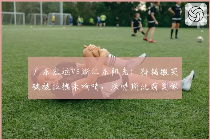 广东宏远vs浙江东阳光：孙铭徽突破被拉拽未响哨，沃特斯此前类似动作却领违体