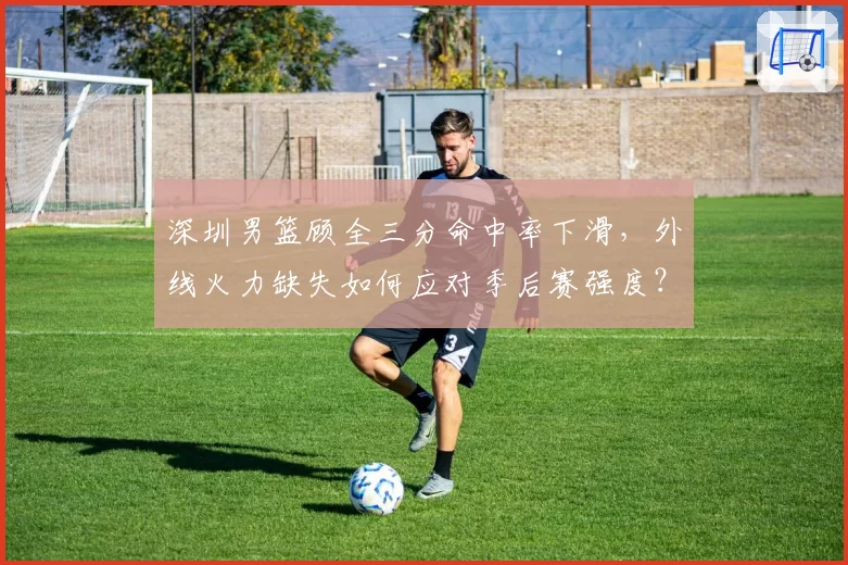 深圳男篮顾全三分命中率下滑,外线火力缺失如何应对季后赛强度?
