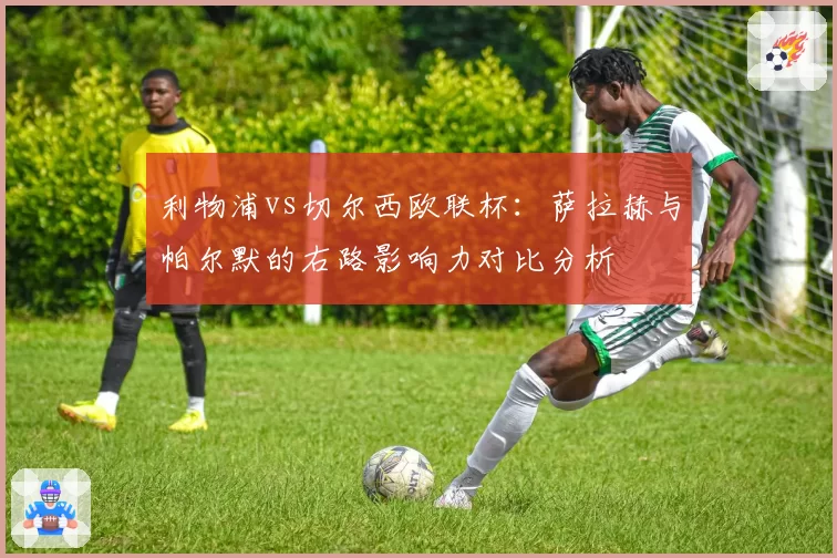 利物浦vs切尔西欧联杯：萨拉赫与帕尔默的右路影响力对比分析